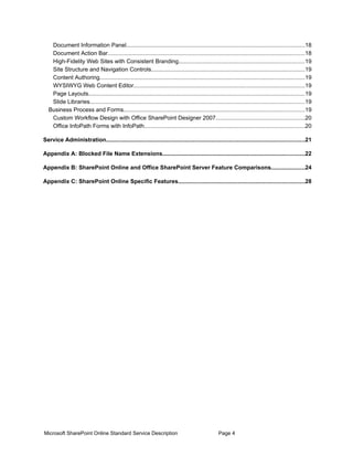 Document Information Panel..............................................................................................................18
   Document Action Bar..........................................................................................................................18
   High-Fidelity Web Sites with Consistent Branding..............................................................................19
   Site Structure and Navigation Controls...............................................................................................19
   Content Authoring...............................................................................................................................19
   WYSIWYG Web Content Editor..........................................................................................................19
   Page Layouts......................................................................................................................................19
   Slide Libraries.....................................................................................................................................19
  Business Process and Forms................................................................................................................19
   Custom Workflow Design with Office SharePoint Designer 2007.......................................................20
   Office InfoPath Forms with InfoPath...................................................................................................20

Service Administration...........................................................................................................................21

Appendix A: Blocked File Name Extensions........................................................................................22

Appendix B: SharePoint Online and Office SharePoint Server Feature Comparisons.....................24

Appendix C: SharePoint Online Specific Features..............................................................................28




Microsoft SharePoint Online Standard Service Description                                           Page 4
 