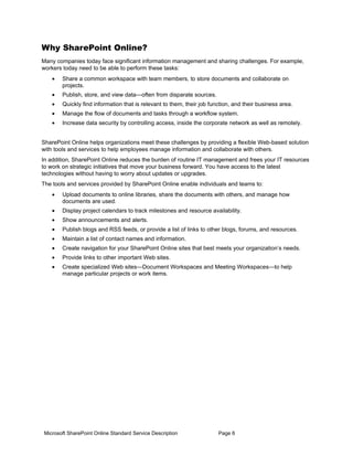 Why SharePoint Online?
Many companies today face significant information management and sharing challenges. For example,
workers today need to be able to perform these tasks:
   •   Share a common workspace with team members, to store documents and collaborate on
       projects.
   •   Publish, store, and view data—often from disparate sources.
   •   Quickly find information that is relevant to them, their job function, and their business area.
   •   Manage the flow of documents and tasks through a workflow system.
   •   Increase data security by controlling access, inside the corporate network as well as remotely.


SharePoint Online helps organizations meet these challenges by providing a flexible Web-based solution
with tools and services to help employees manage information and collaborate with others.
In addition, SharePoint Online reduces the burden of routine IT management and frees your IT resources
to work on strategic initiatives that move your business forward. You have access to the latest
technologies without having to worry about updates or upgrades.
The tools and services provided by SharePoint Online enable individuals and teams to:
   •   Upload documents to online libraries, share the documents with others, and manage how
       documents are used.
   •   Display project calendars to track milestones and resource availability.
   •   Show announcements and alerts.
   •   Publish blogs and RSS feeds, or provide a list of links to other blogs, forums, and resources.
   •   Maintain a list of contact names and information.
   •   Create navigation for your SharePoint Online sites that best meets your organization’s needs.
   •   Provide links to other important Web sites.
   •   Create specialized Web sites—Document Workspaces and Meeting Workspaces—to help
       manage particular projects or work items.




Microsoft SharePoint Online Standard Service Description               Page 6
 