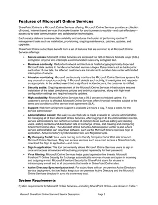 Features of Microsoft Online Services
SharePoint Online is a Microsoft Online Services offering. Microsoft Online Services provides a collection
of hosted, Internet-based services that make it easier for your business to rapidly—and cost-effectively—
access up-to-date communication and collaboration technologies.
Each service delivers business-class reliability and reduces the burden of performing routine IT
management tasks such as installation, provisioning, ongoing maintenance, patches, updates, and
upgrades.
SharePoint Online subscribers benefit from a set of features that are common to all Microsoft Online
Services offerings:
    •   Secure access: Microsoft Online Services are accessed via 128-bit Secure Sockets Layer (SSL)
        encryption. Anyone who intercepts a communication sees only encrypted text.
    •   Business continuity: Redundant network architecture is hosted at geographically dispersed
        Microsoft data centers to handle unscheduled service outages. Data centers act as backups for
        each other: If one fails, the affected customers are transferred to another data center with limited
        interruption of service.
    •   Intrusion monitoring: Microsoft continuously monitors the Microsoft Online Services systems for
        any unusual or suspicious activity. If Microsoft detects such activity, it investigates and responds
        as appropriate. In the unlikely event that a significant incident occurs, the customer is notified.
    •   Security audits: Ongoing assessment of the Microsoft Online Services infrastructure ensures
        installation of the latest compliance policies and antivirus signatures, along with high-level
        configuration settings and required security updates.
    •   High availability: Microsoft Online Services has a 99.9 percent scheduled uptime. If a
        customer’s service is affected, Microsoft Online Services offers financial remedies subject to the
        terms and conditions of the service level agreement (SLA).
    •   Support: Web form and phone support is available 24 hours a day, 7 days a week, for the
        service administrator.
    •   Administration Center: This easy-to-use Web site is made available to service administrators
        for managing all of their Microsoft Online Services. After logging on to the Administration Center,
        service administrators can perform a number of common tasks such as adding and deleting
        users, adding contacts and distribution lists in Exchange Online, and creating and configuring
        SharePoint Online sites. The Microsoft Online Services Administration Center is also where
        service adminstrators can download software, such as the Microsoft Online Services Sign In
        application, Active Directory Synchronization tool, and Migration tools.
    •   My Company Portal: Your users can log on to the My Company Portal Web site to launch
        Microsoft Online Services. They can access services such as e-mail, access a SharePoint site,
        download the Sign In application—and more.
    •   Sign In application: This tool conveniently allows Microsoft Online Services users to sign in
        once and access all services without being prompted repeatedly for their password.
    •   Virus filtering: Microsoft Online Services helps guard against online threats. Microsoft
        Forefront™ Online Security for Exchange automatically removes viruses and spam in incoming
        and outgoing e-mail. Microsoft Forefront Security for SharePoint scans for viruses in
        intracompany e-mail and in all documents that reside in SharePoint Online sites.
    •   Active Directory Synchronization tool: For subscribers with an on-premise Active Directory®
        service deployment, this tool helps keep your on-premises Active Directory and the Microsoft
        Online Services directory in sync via a one-way trust.

System Requirements
System requirements for Microsoft Online Services—including SharePoint Online—are shown in Table 1.


 Microsoft SharePoint Online Standard Service Description              Page 7
 
