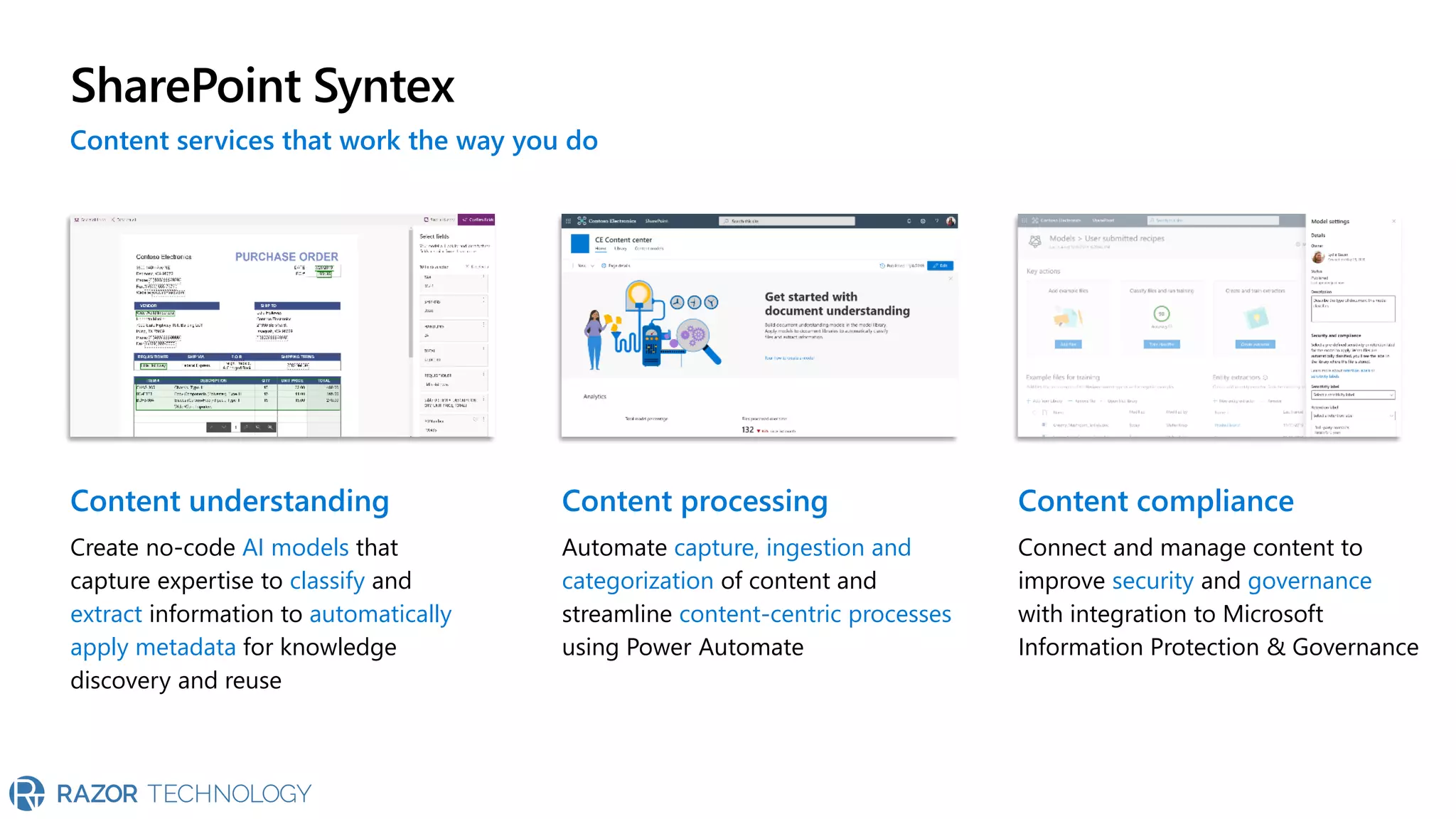 SharePoint Syntex
Content understanding
Create no-code AI models that
capture expertise to classify and
extract information to automatically
apply metadata for knowledge
discovery and reuse
Content processing
Automate capture, ingestion and
categorization of content and
streamline content-centric processes
using Power Automate
Content compliance
Connect and manage content to
improve security and governance
with integration to Microsoft
Information Protection & Governance
Content services that work the way you do
 
