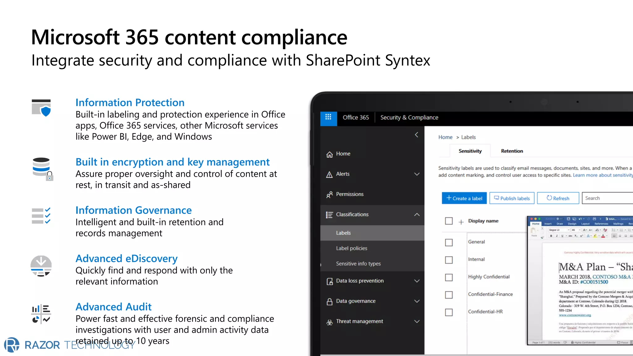 Microsoft 365 content compliance
Integrate security and compliance with SharePoint Syntex
Built in encryption and key management
Assure proper oversight and control of content at
rest, in transit and as-shared
Information Governance
Intelligent and built-in retention and
records management
Information Protection
Built-in labeling and protection experience in Office
apps, Office 365 services, other Microsoft services
like Power BI, Edge, and Windows
Advanced eDiscovery
Quickly find and respond with only the
relevant information
Advanced Audit
Power fast and effective forensic and compliance
investigations with user and admin activity data
retained up to 10 years
 