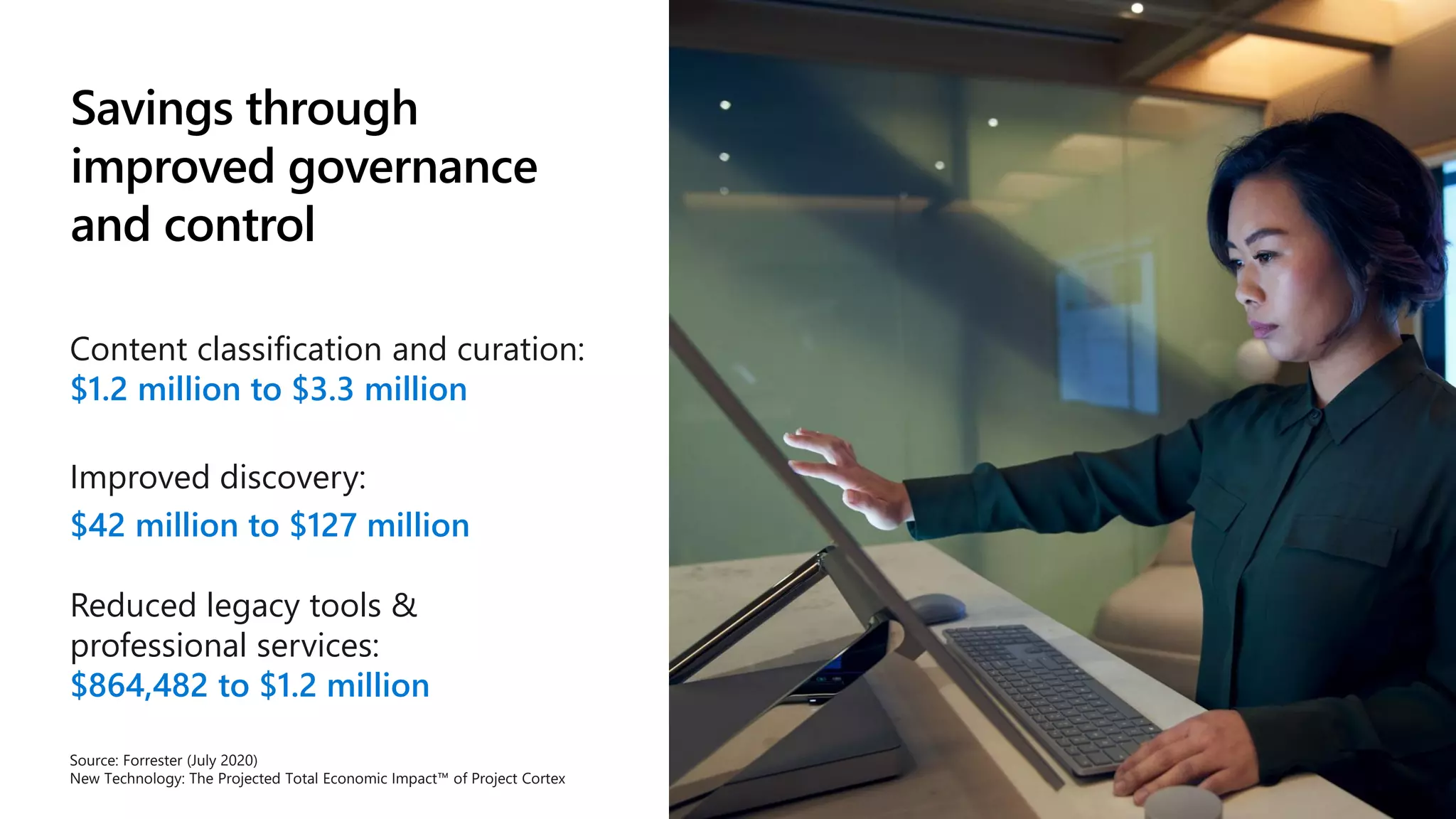 Savings through
improved governance
and control
Content classification and curation:
$1.2 million to $3.3 million
Improved discovery:
$42 million to $127 million
Reduced legacy tools &
professional services:
$864,482 to $1.2 million
Source: Forrester (July 2020)
New Technology: The Projected Total Economic Impact™ of Project Cortex
 