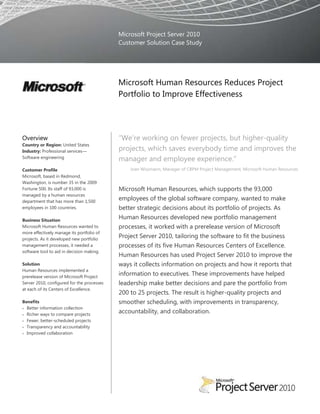 Microsoft Project Server 2010
                                            Customer Solution Case Study




                                            Microsoft Human Resources Reduces Project
                                            Portfolio to Improve Effectiveness




Overview                                    “We‟re working on fewer projects, but higher-quality
Country or Region: United States
Industry: Professional services—            projects, which saves everybody time and improves the
Software engineering
                                            manager and employee experience.”
Customer Profile                                Joan Wissmann, Manager of CBPM Project Management, Microsoft Human Resources
Microsoft, based in Redmond,
Washington, is number 35 in the 2009
Fortune 500. Its staff of 93,000 is         Microsoft Human Resources, which supports the 93,000
managed by a human resources
department that has more than 1,500
                                            employees of the global software company, wanted to make
employees in 100 countries.                 better strategic decisions about its portfolio of projects. As
Business Situation
                                            Human Resources developed new portfolio management
Microsoft Human Resources wanted to         processes, it worked with a prerelease version of Microsoft
more effectively manage its portfolio of
projects. As it developed new portfolio
                                            Project Server 2010, tailoring the software to fit the business
management processes, it needed a           processes of its five Human Resources Centers of Excellence.
software tool to aid in decision making.
                                            Human Resources has used Project Server 2010 to improve the
Solution                                    ways it collects information on projects and how it reports that
Human Resources implemented a
prerelease version of Microsoft Project
                                            information to executives. These improvements have helped
Server 2010, configured for the processes   leadership make better decisions and pare the portfolio from
at each of its Centers of Excellence.
                                            200 to 25 projects. The result is higher-quality projects and
Benefits                                    smoother scheduling, with improvements in transparency,
  Better information collection
  Richer ways to compare projects
                                            accountability, and collaboration.
  Fewer, better-scheduled projects
  Transparency and accountability
  Improved collaboration
 