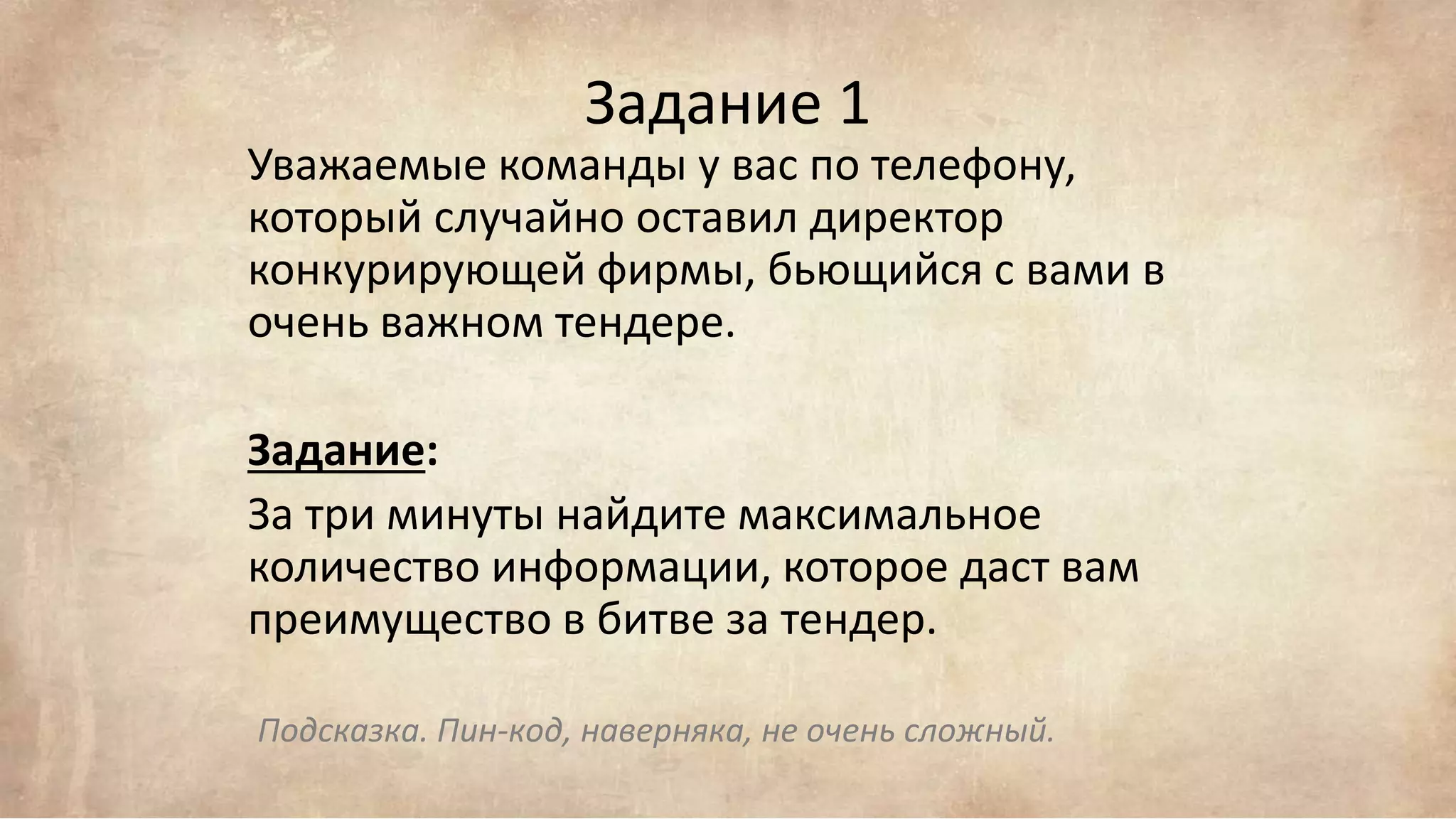 Задание 1
Уважаемые команды у вас по телефону,
который случайно оставил директор
конкурирующей фирмы, бьющийся с вами в
очень важном тендере.
Задание:
За три минуты найдите максимальное
количество информации, которое даст вам
преимущество в битве за тендер.
Подсказка. Пин-код, наверняка, не очень сложный.
 