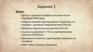 Задание 1
Итоги:
– Доступ к данным телефона получен после
перебора ПИН-кода
– Найдена важная корпоративная переписка по
тендеру с ценовым предложением (Почта)
– Найдены персональные данные (Почта)
– Ссылка на документ с ТЗ на корпоративном
портале (OneDrive)
– Документ от клиента, хранящийся локально на
телефоне
– Файл «Мои Пароли» (Заметки)
 