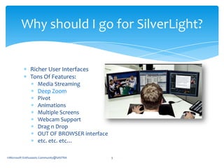 Richer User InterfacesTons Of Features:Media StreamingDeep ZoomPivotAnimationsMultiple ScreensWebcam Support    Drag n DropOUT OF BROWSER interfaceetc. etc. etc…Why should I go for SilverLight?©Microsoft Enthusiasts Community@SASTRA3