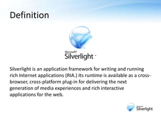 Definition<br />Silverlight is an application framework for writing and running rich Internet applications (RIA.) Its runt...