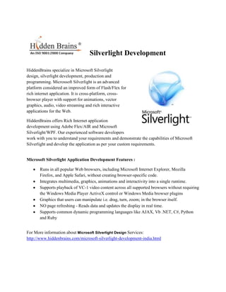Silverlight Development

HiddenBrains specialize in Microsoft Silverlight
design, silverlight development, production and
programming. Microssoft Silverlight is an advanced
platform considered an improved form of Flash/Flex for
rich internet application. It is cross-platform, cross-
browser player with support for animations, vector
graphics, audio, video streaming and rich interactive
applications for the Web.

HiddenBrains offers Rich Internet application
development using Adobe Flex/AIR and Microsoft
Silverlight/WPF. Our experienced software developers
work with you to understand your requirements and demonstrate the capabilities of Microsoft
Silverlight and develop the application as per your custom requirements.


Microsoft Silverlight Application Development Features :

       Runs in all popular Web browsers, including Microsoft Internet Explorer, Mozilla
       Firefox, and Apple Safari, without creating browser-specific code.
       Integrates multimedia, graphics, animations and interactivity into a single runtime.
       Supports playback of VC-1 video content across all supported browsers without requiring
       the Windows Media Player ActiveX control or Windows Media browser plugins
       Graphics that users can manipulate i.e. drag, turn, zoom; in the browser itself.
       NO page refreshing - Reads data and updates the display in real time.
       Supports common dynamic programming languages like AJAX, Vb .NET, C#, Python
       and Ruby


For More information about Microsoft Silverlight Design Services:
http://www.hiddenbrains.com/microsoft-silverlight-development-india.html
 
