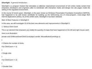 Silverlight : A general Introduction -
Silverlight is a program module that stimulates a collective improvement environment of rich online media content that 
empowers  developers  and  engineers  alike  to  coordinate  with  interactive  media  and  design  into  site  pages  inside  the 
setting of the regulated environment.
In the course of recent years, Silverlight, in the past, known as Windows Presentation Foundation Everywhere (WPF/E), 
had  happened  to  be  well  known  worldwide  for  building  up  the  forthcoming  era  of  cross-program,  cross-stage  Rich 
Internet Applications (RIAs). As of this written work, Silverlight 5 has been released.
Main 10 Best Features in Silverlight 5
In this area, we will investigate 10 of the best new elements and improvements in Silverlight 5.
1. Various Click Count
This is an element that empowers you totally the quantity of snaps that have happened on the left and right mouse catch.
Here is an illustration:
private void OnMouseDownClickCount(object sender, MouseButtonEventArgs e)
{
// Checks the number of clicks.
if (e.ClickCount == 1)
{
// Single click
}
if (e.ClickCount == 2)
{
// Double Click
 