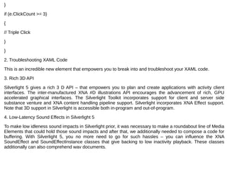 }
if (e.ClickCount >= 3)
{
// Triple Click
}
}
2. Troubleshooting XAML Code
This is an incredible new element that empowers you to break into and troubleshoot your XAML code.
3. Rich 3D API
Silverlight 5 gives a rich 3 D API – that empowers you to plan and create applications with activity client 
interfaces.  The  inter-manufactured  XNA  #D  illustrations  API  encourages  the  advancement  of  rich,  GPU 
accelerated  graphical  interfaces.  The  Silverlight  Toolkit  incorporates  support  for  client  and  server  side 
substance venture and XNA content handling pipeline support. Silverlight incorporates XNA Effect support. 
Note that 3D support in Silverlight is accessible both in-program and out-of-program.
4. Low-Latency Sound Effects in Silverlight 5
To make low idleness sound impacts in Silverlight prior, it was necessary to make a roundabout line of Media 
Elements that could hold those sound impacts and after that, we additionally needed to compose a code for 
buffering.  With  Silverlight  5,  you  no  more  need  to  go  for  such  hassles  –  you  can  influence  the  XNA 
SoundEffect and SoundEffectInstance classes that give backing to low inactivity playback. These classes 
additionally can also comprehend wav documents.
 
