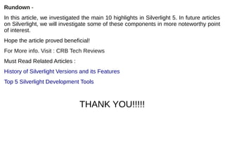 Rundown -
In this article, we investigated the main 10 highlights in Silverlight 5. In future articles
on Silverlight, we will investigate some of these components in more noteworthy point
of interest.
Hope the article proved beneficial!
For More info. Visit : CRB Tech Reviews 
Must Read Related Articles :
History of Silverlight Versions and its Features
Top 5 Silverlight Development Tools
THANK YOU!!!!!
 