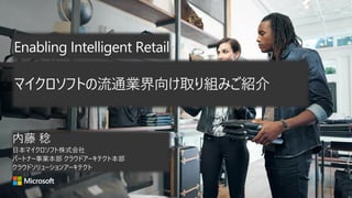 Enabling Intelligent Retail
内藤 稔
日本マイクロソフト株式会社
パートナー事業本部 クラウドアーキテクト本部
クラウドソリューションアーキテクト
マイクロソフトの流通業界向け取り組みご紹介
 