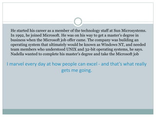 He started his career as a member of the technology staff at Sun Microsystems. 
In 1992, he joined Microsoft. He was on his way to get a master’s degree in 
business when the Microsoft job offer came. The company was building an 
operating system that ultimately would be known as Windows NT, and needed 
team members who understood UNIX and 32-bit operating systems, he says. 
Nadella wanted to complete his master’s degree and take the Microsoft job 
I marvel every day at how people can excel - and that’s what really 
gets me going. 
 