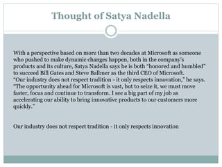 Thought of Satya Nadella 
With a perspective based on more than two decades at Microsoft as someone 
who pushed to make dynamic changes happen, both in the company’s 
products and its culture, Satya Nadella says he is both “honored and humbled” 
to succeed Bill Gates and Steve Ballmer as the third CEO of Microsoft. 
“Our industry does not respect tradition - it only respects innovation,” he says. 
“The opportunity ahead for Microsoft is vast, but to seize it, we must move 
faster, focus and continue to transform. I see a big part of my job as 
accelerating our ability to bring innovative products to our customers more 
quickly.” 
Our industry does not respect tradition - it only respects innovation 
 