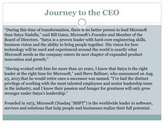 Journey to the CEO 
“During this time of transformation, there is no better person to lead Microsoft 
than Satya Nadella,” said Bill Gates, Microsoft’s Founder and Member of the 
Board of Directors. “Satya is a proven leader with hard-core engineering skills, 
business vision and the ability to bring people together. His vision for how 
technology will be used and experienced around the world is exactly what 
Microsoft needs as the company enters its next chapter of expanded product 
innovation and growth.” 
“Having worked with him for more than 20 years, I know that Satya is the right 
leader at the right time for Microsoft,” said Steve Ballmer, who announced on Aug. 
23, 2013 that he would retire once a successor was named. “I’ve had the distinct 
privilege of working with the most talented employees and senior leadership team 
in the industry, and I know their passion and hunger for greatness will only grow 
stronger under Satya’s leadership.” 
Founded in 1975, Microsoft (Nasdaq “MSFT”) is the worldwide leader in software, 
services and solutions that help people and businesses realize their full potential. 
 