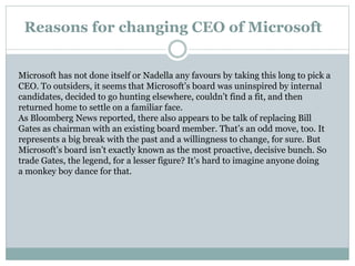 Reasons for changing CEO of Microsoft 
Microsoft has not done itself or Nadella any favours by taking this long to pick a 
CEO. To outsiders, it seems that Microsoft’s board was uninspired by internal 
candidates, decided to go hunting elsewhere, couldn’t find a fit, and then 
returned home to settle on a familiar face. 
As Bloomberg News reported, there also appears to be talk of replacing Bill 
Gates as chairman with an existing board member. That’s an odd move, too. It 
represents a big break with the past and a willingness to change, for sure. But 
Microsoft’s board isn’t exactly known as the most proactive, decisive bunch. So 
trade Gates, the legend, for a lesser figure? It’s hard to imagine anyone doing 
a monkey boy dance for that. 
 