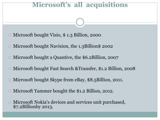 Microsoft’s all acquisitions 
Microsoft bought Visio, $ 1.3 Billion, 2000 
Microsoft bought Navision, the 1.3Billion$ 2002 
Microsoft bought a Quantive, the $6.2Billion, 2007 
Microsoft bought Fast Search &Transfer, $1.2 Billion, 2008 
Microsoft bought Skype from eBay, $8.5Billion, 2011. 
Microsoft Yammer bought the $1.2 Billion, 2012. 
Microsoft Nokia's devices and services unit purchased, 
$7.2Billionby 2013. 
 