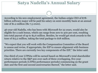 Satya Nadella’s Annual Salary 
According to his new employment agreement, the Indian-origin CEO of $78- 
billion software major will be paid his salary on semi-monthly basis at an annual 
rate of $1.2 million (Rs 7.5 crore). 
46-year-old Nadella, who has been with Microsoft for 22 years, would also be 
eligible for a cash bonus, which can range from zero to 300 per cent, resulting 
into total payout of up to $3.6 million. Besides, he would get stock awards to the 
tune of $13.2 million, taking the total package to $18 million. 
"We expect that you will work with the Compensation Committee of the Board 
to assess and revise, if appropriate, the EIP to ensure alignment with business 
priorities. There are currently two key components of the EIP," the letter said. 
One-third of your LTPSAs will be earned based on Microsoft's total shareholder 
return relative to the S&P 500 over each of three overlapping, five-year 
performance periods (LTPSA performance periods) commencing on the grant 
date and the first and second anniversaries thereof," the letter said. 
 