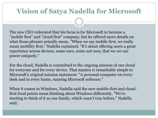 Vision of Satya Nadella for Microsoft 
The new CEO reiterated that his focus is for Microsoft to become a 
"mobile first" and "cloud first" company, but he offered more details on 
what those phrases actually mean. "When we say mobile first, we really 
mean mobility first," Nadella explained. "It's about offering users a great 
experience across devices, some ours, some not ours, that we we can 
power uniquely.“ 
For the cloud, Nadella is committed to the ongoing mission of one cloud 
for everyone and for every device. That mantra is remarkably simple to 
Microsoft's original mission statement: "A personal computer on every 
desk and in every home, running Microsoft software." 
When it comes to Windows, Nadella said the new mobile-first and cloud-first 
focal points mean thinking about Windows differently. "We're 
starting to think of it as one family, which wasn't true before," Nadella 
said. 
 