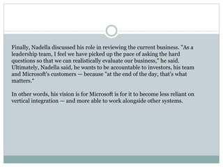 Finally, Nadella discussed his role in reviewing the current business. "As a 
leadership team, I feel we have picked up the pace of asking the hard 
questions so that we can realistically evaluate our business," he said. 
Ultimately, Nadella said, he wants to be accountable to investors, his team 
and Microsoft's customers — because "at the end of the day, that's what 
matters.“ 
In other words, his vision is for Microsoft is for it to become less reliant on 
vertical integration — and more able to work alongside other systems. 
 