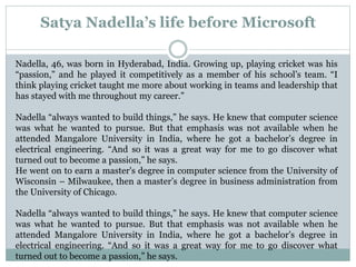 Satya Nadella’s life before Microsoft 
Nadella, 46, was born in Hyderabad, India. Growing up, playing cricket was his 
“passion,” and he played it competitively as a member of his school’s team. “I 
think playing cricket taught me more about working in teams and leadership that 
has stayed with me throughout my career.” 
Nadella “always wanted to build things,” he says. He knew that computer science 
was what he wanted to pursue. But that emphasis was not available when he 
attended Mangalore University in India, where he got a bachelor’s degree in 
electrical engineering. “And so it was a great way for me to go discover what 
turned out to become a passion,” he says. 
He went on to earn a master's degree in computer science from the University of 
Wisconsin – Milwaukee, then a master’s degree in business administration from 
the University of Chicago. 
Nadella “always wanted to build things,” he says. He knew that computer science 
was what he wanted to pursue. But that emphasis was not available when he 
attended Mangalore University in India, where he got a bachelor’s degree in 
electrical engineering. “And so it was a great way for me to go discover what 
turned out to become a passion,” he says. 
 