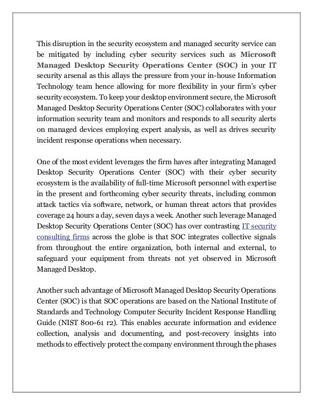 This disruption in the security ecosystem and managed security service can
be mitigated by including cyber security services such as Microsoft
Managed Desktop Security Operations Center (SOC) in your IT
security arsenal as this allays the pressure from your in-house Information
Technology team hence allowing for more flexibility in your firm’s cyber
security ecosystem. To keep your desktop environment secure, the Microsoft
Managed Desktop Security Operations Center (SOC) collaborates with your
information security team and monitors and responds to all security alerts
on managed devices employing expert analysis, as well as drives security
incident response operations when necessary.
One of the most evident leverages the firm haves after integrating Managed
Desktop Security Operations Center (SOC) with their cyber security
ecosystem is the availability of full-time Microsoft personnel with expertise
in the present and forthcoming cyber security threats, including common
attack tactics via software, network, or human threat actors that provides
coverage 24 hours a day, seven days a week. Another such leverage Managed
Desktop Security Operations Center (SOC) has over contrasting IT security
consulting firms across the globe is that SOC integrates collective signals
from throughout the entire organization, both internal and external, to
safeguard your equipment from threats not yet observed in Microsoft
Managed Desktop.
Another such advantage of Microsoft Managed Desktop Security Operations
Center (SOC) is that SOC operations are based on the National Institute of
Standards and Technology Computer Security Incident Response Handling
Guide (NIST 800-61 r2). This enables accurate information and evidence
collection, analysis and documenting, and post-recovery insights into
methods to effectively protect the company environment through the phases
 
