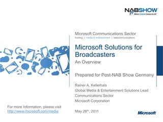 Microsoft Communications Sector
                                     hosting | media & entertainment | telecommunications



                                     Microsoft Solutions for
                                     Broadcasters
                                     An Overview

                                     Prepared for Post-NAB Show Germany

                                     Rainer A. Kellerhals
                                     Global Media & Entertainment Solutions Lead
                                     Communications Sector
                                     Microsoft Corporation
For more Information, please visit
http://www.microsoft.com/media       May 26th, 2011
 