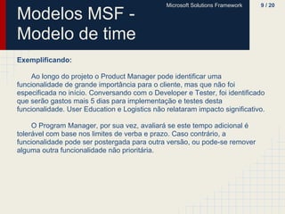 Microsoft Solutions Framework   9 / 20

Modelos MSF -
Modelo de time
Exemplificando:

     Ao longo do projeto o Product Manager pode identificar uma
funcionalidade de grande importância para o cliente, mas que não foi
especificada no início. Conversando com o Developer e Tester, foi identificado
que serão gastos mais 5 dias para implementação e testes desta
funcionalidade. User Education e Logistics não relataram impacto significativo.

     O Program Manager, por sua vez, avaliará se este tempo adicional é
tolerável com base nos limites de verba e prazo. Caso contrário, a
funcionalidade pode ser postergada para outra versão, ou pode-se remover
alguma outra funcionalidade não prioritária.
 