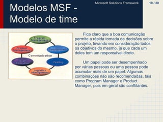 Microsoft Solutions Framework   10 / 20

Modelos MSF -
Modelo de time
                 Fica claro que a boa comunicação
             permite a rápida tomada de decisões sobre
             o projeto, levando em consideração todos
             os objetivos do mesmo, já que cada um
             deles tem um responsável direto.

                  Um papel pode ser desempenhado
             por várias pessoas ou uma pessoa pode
             acumular mais de um papel. Algumas
             combinações não são recomendadas, tais
             como Program Manager e Product
             Manager, pois em geral são conflitantes.
 