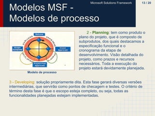 Microsoft Solutions Framework   13 / 20

Modelos MSF -
Modelos de processo
                                            2 - Planning: tem como produto o
                                       plano do projeto, que é composto de
                                       subprodutos, dos quais destacamos a
                                       especificação funcional e o
                                       cronograma da etapa de
                                       desenvolvimento. Visão detalhada do
                                       projeto, como prazos e recursos
                                       necessários. Toda a execução do
                                       projeto estará devidamente planejada.
          Modelo de processo


3 - Developing: solução propriamente dita. Esta fase gerará diversas versões
intermediárias, que servirão como pontos de checagem e testes. O critério de
término desta fase é que o escopo esteja completo, ou seja, todas as
funcionalidades planejadas estejam implementadas.
 