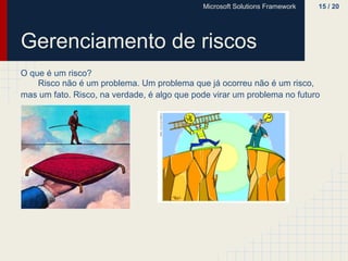 Microsoft Solutions Framework   15 / 20




Gerenciamento de riscos
O que é um risco?
    Risco não é um problema. Um problema que já ocorreu não é um risco,
mas um fato. Risco, na verdade, é algo que pode virar um problema no futuro
 