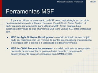 Microsoft Solutions Framework   18 / 20




Ferramentas MSF
     A para se utilizar na automação do MSF como metodologia em um ciclo
de desenvolvimento de software chama-se Visual Studio Team System. A
partir da ajuda da ferramenta para utilizar o MSF, foram criadas duas
instâncias derivadas do que chamamos MSF core versão 4.0, estas instâncias
são:

●   MSF for Agile Software Development – modelo indicado se seu projeto
    pode ser realizado com um mínimo de pontos de checagem, maximizando
    a interação com o cliente e a velocidade de desenvolvimento

●   MSF for CMMI Process Improvement – modelo indicado se seu projeto
    necessita de documentar os passos dados durante o processo de
    desenvolvimento para ser compatível com CMMI nível III.
 