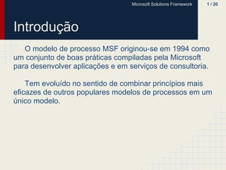 Microsoft Solutions Framework   1 / 20




Introdução
   O modelo de processo MSF originou-se em 1994 como
um conjunto de boas práticas compiladas pela Microsoft
para desenvolver aplicações e em serviços de consultoria.

    Tem evoluído no sentido de combinar princípios mais
eficazes de outros populares modelos de processos em um
único modelo.
 