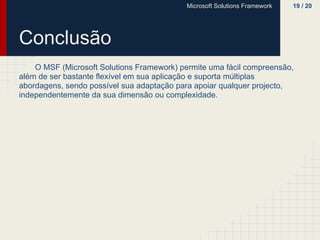 Microsoft Solutions Framework   19 / 20




Conclusão
    O MSF (Microsoft Solutions Framework) permite uma fácil compreensão,
além de ser bastante flexível em sua aplicação e suporta múltiplas
abordagens, sendo possível sua adaptação para apoiar qualquer projecto,
independentemente da sua dimensão ou complexidade.
 