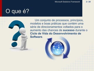 Microsoft Solutions Framework   2 / 20




O que é?
               Um conjunto de processos, princípios,
           modelos e boas práticas que contém uma
           série de direcionamentos voltados para o
           aumento das chances de sucesso durante o
           Ciclo de Vida do Desenvolvimento de
           Software.
 