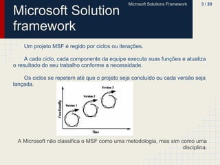 Microsoft Solutions Framework   3 / 20

Microsoft Solution
framework
    Um projeto MSF é regido por ciclos ou iterações.

     A cada ciclo, cada componente da equipe executa suas funções e atualiza
o resultado do seu trabalho conforme a necessidade.

    Os ciclos se repetem até que o projeto seja concluído ou cada versão seja
lançada.




 A Microsoft não classifica o MSF como uma metodologia, mas sim como uma
                                                                 disciplina.
 