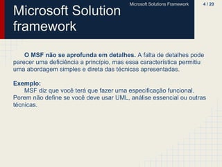 Microsoft Solutions Framework   4 / 20

Microsoft Solution
framework
    O MSF não se aprofunda em detalhes. A falta de detalhes pode
parecer uma deficiência a princípio, mas essa característica permitiu
uma abordagem simples e direta das técnicas apresentadas.

Exemplo:
    MSF diz que você terá que fazer uma especificação funcional.
Porem não define se você deve usar UML, análise essencial ou outras
técnicas.
 
