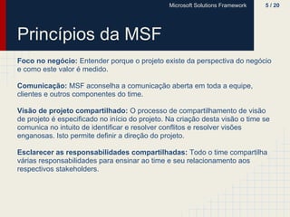 Microsoft Solutions Framework   5 / 20




Princípios da MSF
Foco no negócio: Entender porque o projeto existe da perspectiva do negócio
e como este valor é medido.

Comunicação: MSF aconselha a comunicação aberta em toda a equipe,
clientes e outros componentes do time.

Visão de projeto compartilhado: O processo de compartilhamento de visão
de projeto é especificado no início do projeto. Na criação desta visão o time se
comunica no intuito de identificar e resolver conflitos e resolver visões
enganosas. Isto permite definir a direção do projeto.

Esclarecer as responsabilidades compartilhadas: Todo o time compartilha
várias responsabilidades para ensinar ao time e seu relacionamento aos
respectivos stakeholders.
 