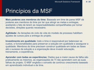 Microsoft Solutions Framework   6 / 20




Princípios da MSF
Mais poderes aos membros do time: Baseado em time de pares MSF dá
poderes aos membros do time por ter que atingir as metas e entregas,
aceitando o fato de terem as responsabilidades compartilhadas por tomar
decisões, direções quando necessário.

Agilidade: As iterações do ciclo de vida do modelo de processo habilitam
ajustes de cursos para a entrega do projeto.

Investimento em qualidade: todo o time é responsável por balancear os
custos, e funcionalidades para preservar a solução em qualidade e assegurar a
qualidade. Membros do time precisam construir qualidade em todas as fases
até o sucesso da solução e a organização deve investir educação,
treinamento, e experiência.

Aprender com todas as experiências: Dados que a maior causa de falha são
praticamente os mesmos, as organizações de TI não aprendem com as suas
falhas de projeto. O MSF engloba o conceito de contínuo crescimento baseado
em aprendizado individual e de time.
 