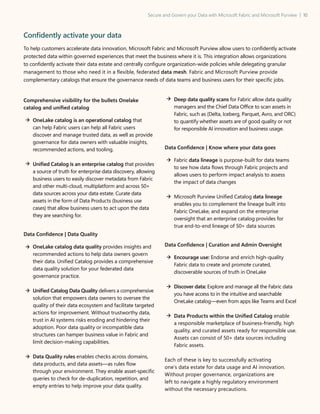 Secure and Govern your Data with Microsoft Fabric and Microsoft Purview | 10
Confidently activate your data
To help customers accelerate data innovation, Microsoft Fabric and Microsoft Purview allow users to confidently activate
protected data within governed experiences that meet the business where it is. This integration allows organizations
to confidently activate their data estate and centrally configure organization-wide policies while delegating granular
management to those who need it in a flexible, federated data mesh. Fabric and Microsoft Purview provide
complementary catalogs that ensure the governance needs of data teams and business users for their specific jobs.
Comprehensive visibility for the bullets Onelake
catalog and unified catalog

OneLake catalog is an operational catalog that
can help Fabric users can help all Fabric users
discover and manage trusted data, as well as provide
governance for data owners with valuable insights,
recommended actions, and tooling.
	
Unified Catalog is an enterprise catalog that provides
a source of truth for enterprise data discovery, allowing
business users to easily discover metadata from Fabric
and other multi-cloud, multiplatform and across 50+
data sources across your data estate. Curate data
assets in the form of Data Products (business use
cases) that allow business users to act upon the data
they are searching for.
Data Confidence | Data Quality
OneLake catalog data quality provides insights and
recommended actions to help data owners govern
their data. Unified Catalog provides a comprehensive
data quality solution for your federated data
governance practice.
	
Unified Catalog Data Quality delivers a comprehensive
solution that empowers data owners to oversee the
quality of their data ecosystem and facilitate targeted
actions for improvement. Without trustworthy data,
trust in AI systems risks eroding and hindering their
adoption. Poor data quality or incompatible data
structures can hamper business value in Fabric and
limit decision-making capabilities.

	
Data Quality rules enables checks across domains,
data products, and data assets—as rules flow
through your environment. They enable asset-specific
queries to check for de-duplication, repetition, and
empty entries to help improve your data quality.
	
Deep data quality scans for Fabric allow data quality
managers and the Chief Data Office to scan assets in
Fabric, such as (Delta, Iceberg, Parquet, Avro, and ORC)
to quantify whether assets are of good quality or not
for responsible AI innovation and business usage.
Data Confidence | Know where your data goes
Fabric data lineage is purpose-built for data teams
to see how data flows through Fabric projects and
allows users to perform impact analysis to assess
the impact of data changes
	
Microsoft Purview Unified Catalog data lineage
enables you to complement the lineage built into
Fabric OneLake, and expand on the enterprise
oversight that an enterprise catalog provides for
true end-to-end lineage of 50+ data sources
Data Confidence | Curation and Admin Oversight
Encourage use: Endorse and enrich high-quality
Fabric data to create and promote curated,
discoverable sources of truth in OneLake
Discover data: Explore and manage all the Fabric data
you have access to in the intuitive and searchable
OneLake catalog—even from apps like Teams and Excel

Data Products within the Unified Catalog enable
a responsible marketplace of business-friendly, high
quality, and curated assets ready for responsible use.
Assets can consist of 50+ data sources including
Fabric assets.
Each of these is key to successfully activating
one’s data estate for data usage and AI innovation.
Without proper governance, organizations are
left to navigate a highly regulatory environment
without the necessary precautions.
 