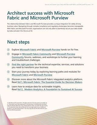 Secure and Govern your Data with Microsoft Fabric and Microsoft Purview | 11
Architect success with Microsoft
Fabric and Microsoft Purview
The relationship between Fabric and Microsoft Purview provides a unique integration for safely driving
business value. Navigating through complex compliance and regulatory landscapes becomes manageable.
With Fabric and Microsoft Purview, organizations are not only able to seamlessly secure your data estate
but also activate it for the era of AI.
Next steps
Explore Microsoft Fabric and Microsoft Purview hands-on for free.
Engage in Microsoft Fabric Community and Microsoft Purview
Community forums, webinars, and workshops to further your learning
and troubleshoot challenges
Find the right partner for the technical expertise, services, and solutions
you need to transform your business
Start your journey today by exploring learning paths and modules for
Microsoft Fabric and Microsoft Purview
Discover more about the Microsoft Fabric integrated analytics platform.
Read Vol 1, Microsoft Fabric: The Essential Guide for Decision Makers
Learn how to analyze data for actionable insights.
Read Vol 2, Modern Analytics: A Foundation to Sustained AI Success
© 2025 Microsoft Corporation. All rights reserved. This document is provided as
is. Information and views expressed in this document, including URLs and other
internet website references, may change without notice. You bear the risk of using
it. This document does not provide you with any legal rights to any intellectual
property in any Microsoft product. You may copy and use this document for your
internal reference purposes
 