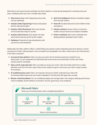 Secure and Govern your Data with Microsoft Fabric and Microsoft Purview | 5
With distinct yet interconnected workloads, the Fabric platform is meticulously designed for varied personas and
tasks, simplifying what was once a complex data estate.
Data Factory: Begin with integrating various data
sources seamlessly
Analytics (Data Engineering): Process and prepare
data for advanced analysis
Analytics (Data Warehouse): Store vast volumes
of structured data ready for queries
Analytics (Data Science): Dive deeper into data
with machine learning and AI-driven insights
Databases: Streamline AI app development with
autonomous SaaS databases
Real-Time Intelligence: Receive immediate insights
from live data streams
Power BI: Visualize data and uncover hidden trends
and patterns
Industry solutions: Access industry connectors,
models, and pre-built AI and analytics templates
Partner workloads: Add custom workloads from
leading software developers built in Fabric
Additionally, the Fabric platform offers a unified billing and capacity model, integrated governance features, and the
convenience of SaaS, making analytics more accessible and manageable. Let’s take a closer look at the characteristics
of the Fabric ecosystem.
AI-powered data platform: Fabric can give your teams the AI-powered experience needed for any
data project in a pre-integrated and optimized SaaS environment and extend Fabric further with native,
industry-specific workloads.
Open and AI-ready data lake: Fabric can help you access your entire multi-cloud data estate from a single
data lake, work from the exact copy of data across analytics engines, and ensure your data is ready to power
AI innovation.
AI-enabled business users: Fabric can empower everyone to better understand your data with
AI-enhanced QA experiences and visuals embedded in the Microsoft 365 apps they use daily.
Mission-critical foundation: You can confidently deploy and manage Fabric with category-leading performance,
instant scalability, shared resilience, and built-in security, governance, and compliance.
Microsoft Fabric
Power your AI transformation with a complete data platform
AI-powered data
platform
Open and AI-ready
data lake
AI-enabled
business users
Mission-critical foundation
Figure 2: Data analytics for the era of AI
 