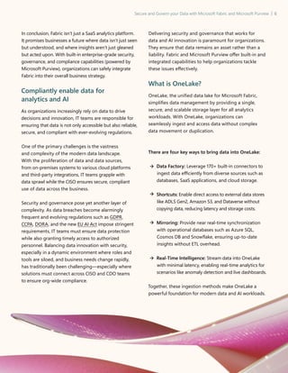 Secure and Govern your Data with Microsoft Fabric and Microsoft Purview | 6
In conclusion, Fabric isn’t just a SaaS analytics platform.
It promises businesses a future where data isn’t just seen
but understood, and where insights aren’t just gleaned
but acted upon. With built-in enterprise-grade security,
governance, and compliance capabilities (powered by
Microsoft Purview), organizations can safely integrate
Fabric into their overall business strategy.
Compliantly enable data for
analytics and AI
As organizations increasingly rely on data to drive
decisions and innovation, IT teams are responsible for
ensuring that data is not only accessible but also reliable,
secure, and compliant with ever-evolving regulations.
One of the primary challenges is the vastness
and complexity of the modern data landscape.
With the proliferation of data and data sources,
from on-premises systems to various cloud platforms
and third-party integrations, IT teams grapple with
data sprawl while the CISO ensures secure, compliant
use of data across the business.
Security and governance pose yet another layer of
complexity. As data breaches become alarmingly
frequent and evolving regulations such as GDPR,
CCPA, DORA, and the new EU AI Act impose stringent
requirements, IT teams must ensure data protection
while also granting timely access to authorized
personnel. Balancing data innovation with security,
especially in a dynamic environment where roles and
tools are siloed, and business needs change rapidly,
has traditionally been challenging—especially where
solutions must connect across CISO and CDO teams
to ensure org-wide compliance.
Delivering security and governance that works for
data and AI innovation is paramount for organizations.
They ensure that data remains an asset rather than a
liability. Fabric and Microsoft Purview offer built-in and
integrated capabilities to help organizations tackle
these issues effectively.
What is OneLake?
OneLake, the unified data lake for Microsoft Fabric,
simplifies data management by providing a single,
secure, and scalable storage layer for all analytics
workloads. With OneLake, organizations can
seamlessly ingest and access data without complex
data movement or duplication.
There are four key ways to bring data into OneLake:
	
Data Factory: Leverage 170+ built-in connectors to
ingest data efficiently from diverse sources such as
databases, SaaS applications, and cloud storage.
	
Shortcuts: Enable direct access to external data stores
like ADLS Gen2, Amazon S3, and Dataverse without
copying data, reducing latency and storage costs.
	
Mirroring: Provide near real-time synchronization
with operational databases such as Azure SQL,
Cosmos DB and Snowflake, ensuring up-to-date
insights without ETL overhead.
	Real-Time Intelligence: Stream data into OneLake
with minimal latency, enabling real-time analytics for
scenarios like anomaly detection and live dashboards.
Together, these ingestion methods make OneLake a
powerful foundation for modern data and AI workloads.
 