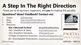 Questions? Ideas? Feedback? Contact me:
 Twitter: @RHarbridge
 Blog: http://www.RHarbridge.com
 Email: Richard@PortalSolutions.net
 Resources:
Win a Microsoft Surface! bit.ly/PortalSolutions
700+ SharePoint IA Slides.. PracticalIntranet.com
130+ SharePoint Standards.. SPStandards.com
15 Pages of Important Questions.. SharePointDiagnostics.com
80+ Downloadable Presentations.. SlideShare.com/RHarbridge
A Step In The Right Direction
Thank you to all sponsors, organizers, and you for making this possible.
 