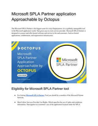 Microsoft SPLA Partner application
Approachable by Octopus
The Microsoft SPLA Partner is the biggest asset for every Organization. It is a globally manageable tool
in the Microsoft application world. That gives ease to every service provider. Microsoft SPLA Partners is
designed to connect and offer hosted software and service to the end customers. Such as hosted
applications, collaboration, and organization infrastructure.
Eligibility for Microsoft SPLA Partner tool
● For Getting Microsoft SPLA Partner Tool you should be a member of the Microsoft Partner
Network.
● Must Follow Services Provider Use Rights. Which specifies the use of rights and conditions
information. That applies to a customer’s use of the application licensed under the SPLA.
 