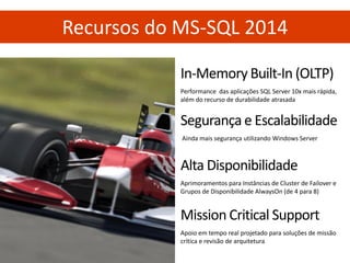 In-Memory Built-In (OLTP) 
Performance das aplicações SQL Server 10x mais rápida, além do recurso de durabilidade atrasada 
Recursos do MS-SQL 2014 
Segurança e Escalabilidade 
Ainda mais segurança utilizando Windows Server 
Mission Critical Support 
Apoio em tempo real projetado para soluções de missão crítica e revisão de arquitetura 
Alta Disponibilidade 
Aprimoramentos para Instâncias de Cluster de Failover e Grupos de Disponibilidade AlwaysOn (de 4 para 8)  