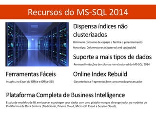 Recursos do MS-SQL 2014 
Dispensa índices não clusterizados Diminui o consumo de espaço e facilita o gerenciamento Novo tipo: Columnstores (clustered and updatable) 
Suporte a mais tipos de dados 
Remove limitações de colunas non-clostured do MS-SQL 2014 
Online Index Rebuild 
Garante baixa fragmentação e consumo do processador 
Ferramentas Fáceis 
Insights no Excel do Office e Office 365 
Plataforma Completa de Business Intelligence 
Escala de modelos de BI, enriquecer e proteger seus dados com uma plataforma que abrange todos os modelos de Plataformas de Data Centers (Tradicional, Private Cloud, Microsoft Cloud e Service Cloud)  