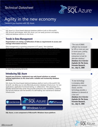 Technical Datasheet


Agility in the new economy
Transform your business with SQL Azure.


 SQL Azure is a cloud-based relational database platform built on Microsoft®
 SQL Server® technologies. With SQL Azure, you can easily provision and deploy
 relational database solutions to the cloud.


 Trends in Data Management
 Organizations are seeing a proliferation of data as requirements to access and
 manage information increase.
                                                                                              “The cost of DBMS
 Data management is a growing component of IT spend. New database                             software has increased
 deployment is proliferating, creating management challenges. New types of data-
 driven web applications are emerging, business data needs are more demanding,
                                                                                              by 18% or more per year
 and data management challenges are more complex. More and more applications                  in recent years, putting
 need to integrate among disparate systems, frequently outside organizational                 further pressure on
 boundaries.                                                                                  enterprises to look for
 As data proliferates and complexity grows, organizations are facing shrinking                alternate solutions.”
 budgets and pressures to do more with reduced resources. Businesses are looking              Database-As-A-Service
 for ways to lower their upfront capital expenditure while quickly scaling to meet
                                                                                              Explodes On The Scene,
 growing demands.
                                                                                              Forrester Research,
 Database-as-a-service, provisioned in the cloud, provides a compelling alternative           Inc., July 31, 2008
 to meet these growing demands.


 Introducing SQL Azure
 Expand your business. Implement new web-based solutions or extend
 existing applications to the cloud with a reliable and trustworthy database
 platform.                                                                                    “A new technology
 SQL Azure, the cloud-based relational database platform built on Microsoft® SQL              is emerging called
 Server®, can allow you to cost-effectively provision database infrastructure for new         database-as-a-service
 applications, application functional testing, or collaboration. Take advantage of a
 globally distributed data center that provides enterprise-class availability, scalability,
                                                                                              (DaaS), and this
 and security features with the benefits of a self-healing, low maintenance database          technology provides a
 infrastructure.                                                                              database on demand at
                                                                                              a low cost.“
                                                                                              Database-As-A-Service
                                                                                              Explodes On The Scene,
                                                                                              Forrester Research,
                                                                                              Inc., July 31, 2008



 SQL Azure, a core component of Microsoft’s Windows Azure platform
 