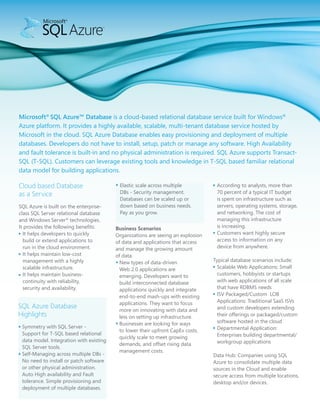 Microsoft® SQL Azure™ Database is a cloud-based relational database service built for Windows®
Azure platform. It provides a highly available, scalable, multi-tenant database service hosted by
Microsoft in the cloud. SQL Azure Database enables easy provisioning and deployment of multiple
databases. Developers do not have to install, setup, patch or manage any software. High Availability
and fault tolerance is built-in and no physical administration is required. SQL Azure supports Transact-
SQL (T-SQL). Customers can leverage existing tools and knowledge in T-SQL based familiar relational
data model for building applications.

Cloud based Database                      Elastic scale across multiple           According to analysts, more than
as a Service                              DBs - Security management.              70 percent of a typical IT budget
                                          Databases can be scaled up or           is spent on infrastructure such as
SQL Azure is built on the enterprise-     down based on business needs.           servers, operating systems, storage,
class SQL Server relational database      Pay as you grow.                        and networking. The cost of
and Windows Server® technologies.                                                 managing this infrastructure
It provides the following benefits:      Business Scenarios                       is increasing.
  It helps developers to quickly         Organizations are seeing an explosion    Customers want highly secure
  build or extend applications to        of data and applications that access     access to information on any
  run in the cloud environment.          and manage the growing amount            device from anywhere.
  It helps maintain low-cost             of data.
  management with a highly                 New types of data-driven              Typical database scenarios include:
  scalable infrastructure.                 Web 2.0 applications are                Scalable Web Applications: Small
  It helps maintain business-              emerging. Developers want to            customers, hobbyists or startups
  continuity with reliability,             build interconnected database           with web applications of all scale
  security and availability.               applications quickly and integrate      that have RDBMS needs
                                           end-to-end mash-ups with existing       ISV Packaged/Custom LOB
                                           applications. They want to focus        Applications: Traditional SaaS ISVs
SQL Azure Database                                                                 and custom developers extending
                                           more on innovating with data and
Highlights                                 less on setting up infrastructure.      their offerings or packaged/custom
                                           Businesses are looking for ways         software hosted in the cloud
 Symmetry with SQL Server -                                                        Departmental Application:
                                           to lower their upfront CapEx costs,
 Support for T-SQL based relational                                                Enterprises building departmental/
                                           quickly scale to meet growing
 data model. Integration with existing                                             workgroup applications
                                           demands, and offset rising data
 SQL Server tools.
                                           management costs.
 Self-Managing across multiple DBs -                                             Data Hub: Companies using SQL
 No need to install or patch software                                            Azure to consolidate multiple data
 or other physical administration.                                               sources in the Cloud and enable
 Auto High availability and Fault                                                secure access from multiple locations,
 tolerance. Simple provisioning and                                              desktop and/or devices.
 deployment of multiple databases.
 