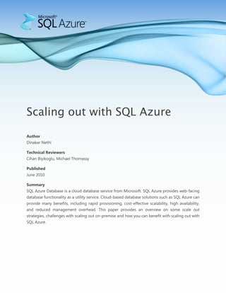 -400050-619125-990600-600075-990600-914400<br />Scaling out with SQL Azure<br />Author<br />Dinakar Nethi<br />Technical Reviewers<br />Cihan Biyikoglu, Michael Thomassy<br />PublishedJune 2010<br />SummarySQL Azure Database is a cloud database service from Microsoft. SQL Azure provides web-facing database functionality as a utility service. Cloud-based database solutions such as SQL Azure can provide many benefits, including rapid provisioning, cost-effective scalability, high availability, and reduced management overhead. This paper provides an overview on some scale out strategies, challenges with scaling out on-premise and how you can benefit with scaling out with SQL Azure.<br />Copyright<br />This is a preliminary document and may be changed substantially prior to final commercial release of the software described herein.<br />The information contained in this document represents the current view of Microsoft Corporation on the issues discussed as of the date of publication. Because Microsoft must respond to changing market conditions, it should not be interpreted to be a commitment on the part of Microsoft, and Microsoft cannot guarantee the accuracy of any information presented after the date of publication.<br />This white paper is for informational purposes only. MICROSOFT MAKES NO WARRANTIES, EXPRESS, IMPLIED, OR STATUTORY, AS TO THE INFORMATION IN THIS DOCUMENT.<br />Complying with all applicable copyright laws is the responsibility of the user. Without limiting the rights under copyright, no part of this document may be reproduced, stored in, or introduced into a retrieval system, or transmitted in any form or by any means (electronic, mechanical, photocopying, recording, or otherwise), or for any purpose, without the express written permission of Microsoft Corporation. <br />Microsoft may have patents, patent applications, trademarks, copyrights, or other intellectual property rights covering subject matter in this document. Except as expressly provided in any written license agreement from Microsoft, the furnishing of this document does not give you any license to these patents, trademarks, copyrights, or other intellectual property.<br />© 2010 Microsoft Corporation. All rights reserved.<br />Microsoft, ADO.NET Data Services, Cloud Services, Live Services, .NET Services, SharePoint Services, SQL Azure, SQL Azure Database, SQL Server, SQL Server Express, Sync Framework, Visual Studio, Windows Live, and Windows Server are trademarks of the Microsoft group of companies.<br />All other trademarks are property of their respective owners.<br />Scaling out with SQL Azure<br />Partitioning is a technique of splitting up data into smaller subsets across multiple databases for better manageability, availability and scalability. As customers’ data needs grow, they have the option to either scale up or scale out. <br />The primary advantage of scaling out vs. scaling up is that you can get more work done by parallelizing the workload over distributed servers and improving throughput. Scaling up always has a ceiling as opposed to Scale out with virtually no limits. Depending on how the application is architected, scale out techniques require minimal downtime where you can provision servers while managing the availability of servers through a configuration file. While hot add memory and processor options exist in high end systems, typically they do end up taking downtime as a precaution. Scale out techniques are being successfully applied in several applications such as eBay, Flickr, YouTube, Facebook etc.<br />Common Partitioning Techniques<br />Partitioning can be achieved in several ways, the two major categories being Horizontal Partitioning and Vertical Partitioning. While the benefits of partitioning seem well understood, successfully implementing a partitioning technique and achieving the partitioning benefits depends on the nature of workload of businesses and a very carefully planned and tested partitioning key.<br />Vertical Partitioning: In this technique, data is split across tables with fewer columns through the process of Normalization with infrequently used columns in a separate table. A table is split into multiple smaller tables with fewer columns and can be linked back together by primary key and foreign key relationships. Another way of vertical partitioning is to put a single table/entity into its own database. For example, some tables may be so large that putting them to a different database makes sense. For instance, taking the entire customer table into another database is a form of vertical partitioning. Typically, rows from all tables using unique rowid(s) are re-constituted to form an entire row. For example, if a customer has multiple shipping addresses in his or her profile, the table can be partitioned by putting the primary address in one table and secondary addresses in another table. Most queries will directly be done against the primary address table and very few requiring the application to display all the addresses.<br />PrimaryAddressCustomerIdAddressIdCustomerCustomerIDSecondaryAddressesCustomerIdAddressId<br />Horizontal Partitioning: In this technique, data is distributed across tables by a key, similar to Database Partitioning in SQL Server 2005. Typically, there is a master table that maps the data to the partition. Depending on the query that the user submits, the application queries this master table to find out which partition has the required data and routes the query to the particular database. Typically, horizontal partitioning splits data within an instance of a database server. Sometimes this approach is taken further where these partitions are distributed across multiple instances. Each of these partitions can be in a separate database on a physically separate server. The database schema is similar across all partitions.<br />For example, if you consider a typical online store, all inventories belonging to a particular country can be put into one database. Similarly, sales, customer information belonging can be distributed based on the country, country being the partitioning key here. Another partitioning key in the above scenario could be an alphabetical list of countries. Further partitioning can also be done by using a state as a partitioning key. A combination of criteria can also be considered for a partitioning key, depending on the type of application and the nature of workload.<br />Typically, data is normalized for better performance. In horizontal partitioning, logical groups of data are stored together. There are some key considerations to achieve the benefits of horizontal database partitioning.<br />,[object Object]